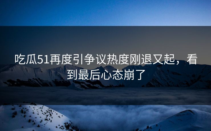 吃瓜51再度引争议热度刚退又起，看到最后心态崩了