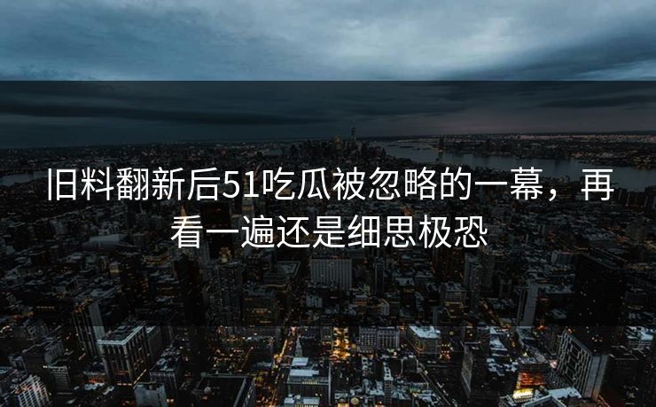 旧料翻新后51吃瓜被忽略的一幕，再看一遍还是细思极恐