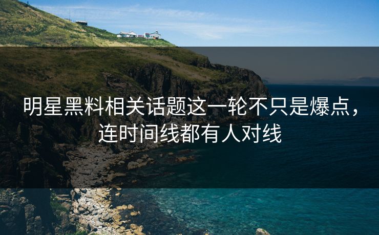 明星黑料相关话题这一轮不只是爆点，连时间线都有人对线