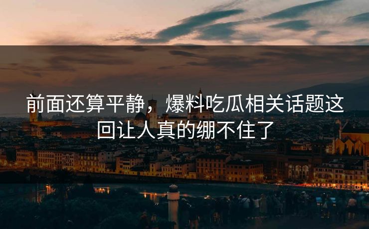 前面还算平静，爆料吃瓜相关话题这回让人真的绷不住了