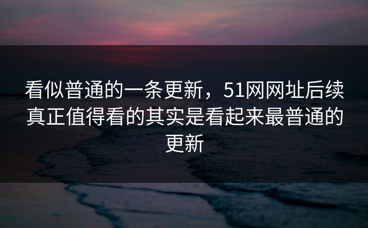 看似普通的一条更新，51网网址后续真正值得看的其实是看起来最普通的更新