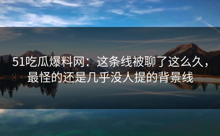 51吃瓜爆料网：这条线被聊了这么久，最怪的还是几乎没人提的背景线