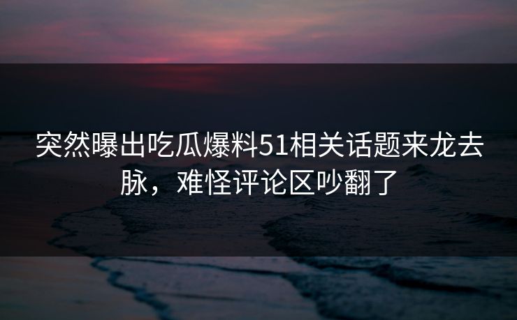 突然曝出吃瓜爆料51相关话题来龙去脉，难怪评论区吵翻了