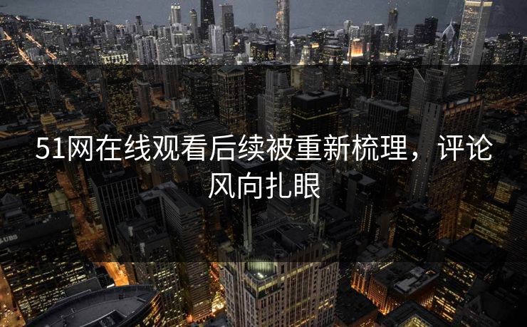 51网在线观看后续被重新梳理，评论风向扎眼