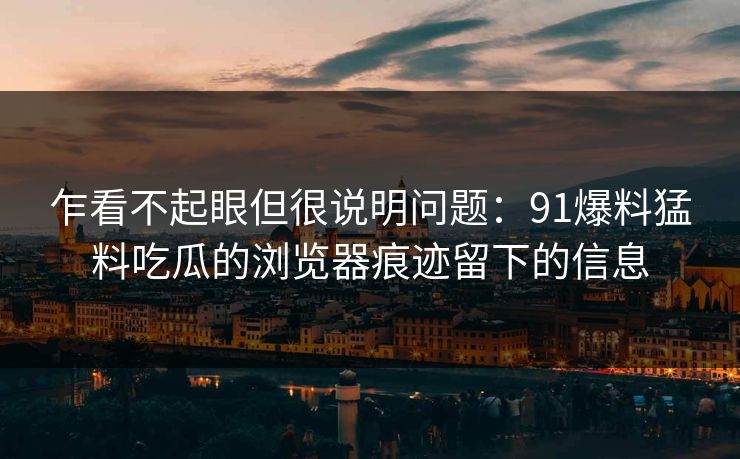 乍看不起眼但很说明问题：91爆料猛料吃瓜的浏览器痕迹留下的信息
