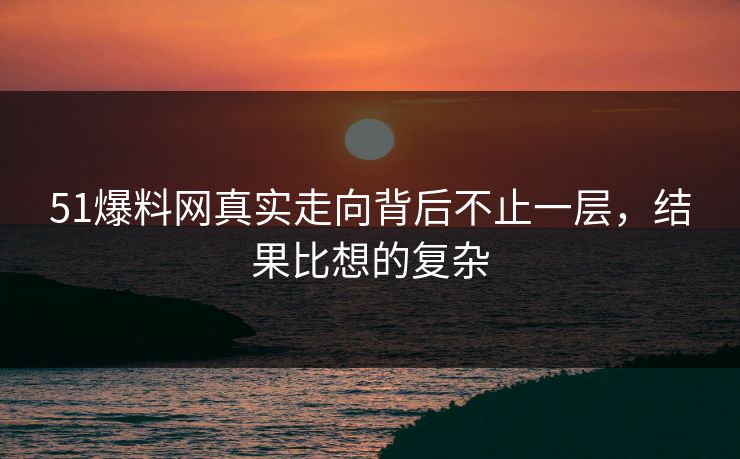 51爆料网真实走向背后不止一层，结果比想的复杂