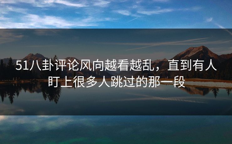 51八卦评论风向越看越乱，直到有人盯上很多人跳过的那一段