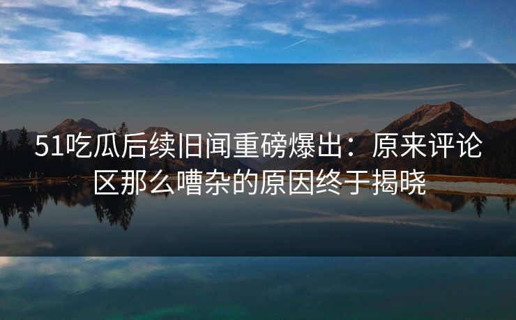 51吃瓜后续旧闻重磅爆出：原来评论区那么嘈杂的原因终于揭晓