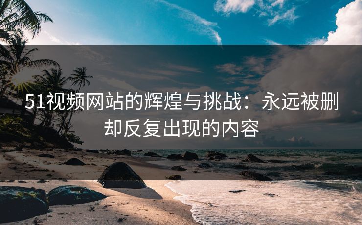 51视频网站的辉煌与挑战：永远被删却反复出现的内容