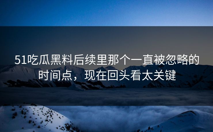 51吃瓜黑料后续里那个一直被忽略的时间点，现在回头看太关键