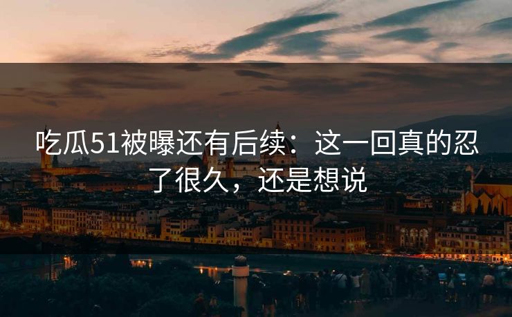 吃瓜51被曝还有后续：这一回真的忍了很久，还是想说