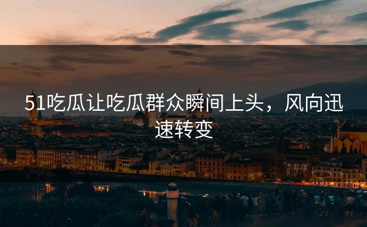 51吃瓜让吃瓜群众瞬间上头，风向迅速转变