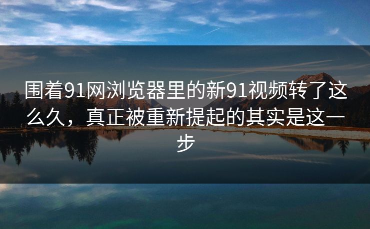 围着91网浏览器里的新91视频转了这么久，真正被重新提起的其实是这一步