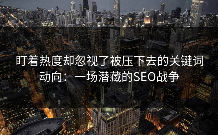 盯着热度却忽视了被压下去的关键词动向：一场潜藏的SEO战争