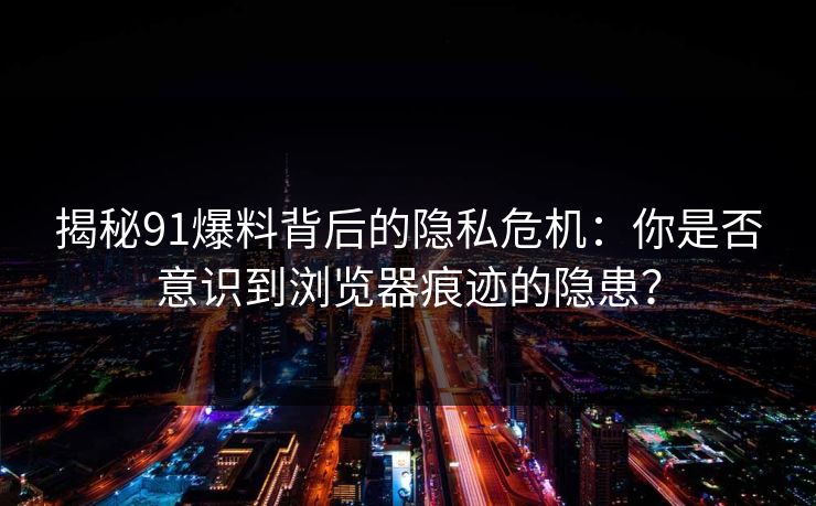 揭秘91爆料背后的隐私危机：你是否意识到浏览器痕迹的隐患？