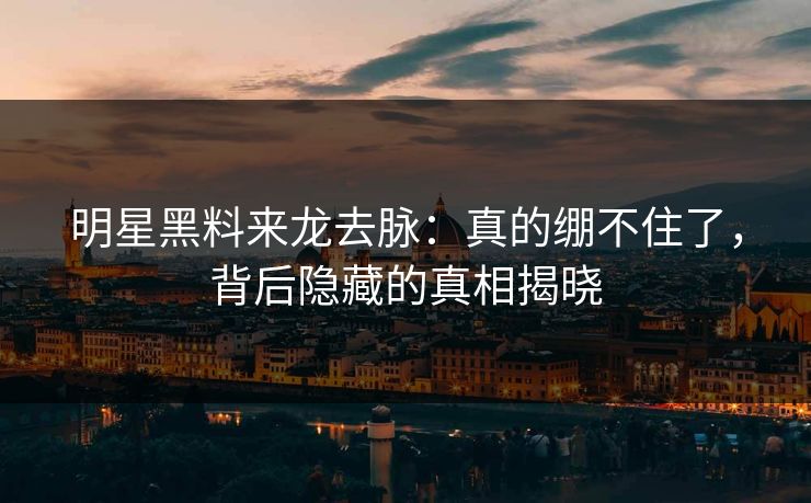 明星黑料来龙去脉：真的绷不住了，背后隐藏的真相揭晓