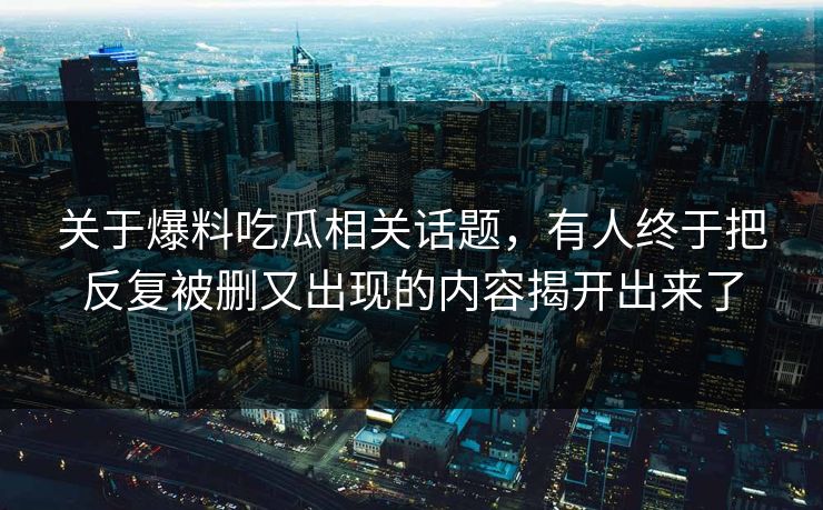 关于爆料吃瓜相关话题，有人终于把反复被删又出现的内容揭开出来了