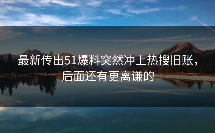 最新传出51爆料突然冲上热搜旧账，后面还有更离谦的