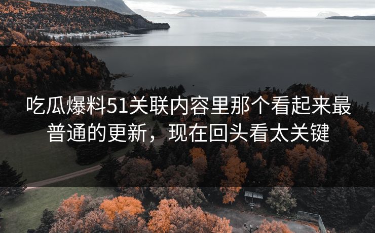 吃瓜爆料51关联内容里那个看起来最普通的更新，现在回头看太关键
