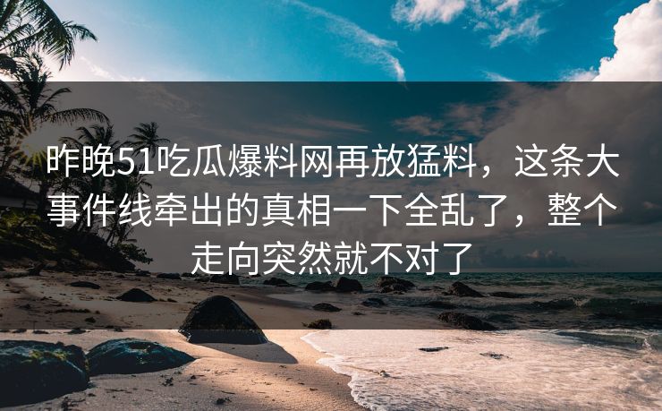昨晚51吃瓜爆料网再放猛料，这条大事件线牵出的真相一下全乱了，整个走向突然就不对了