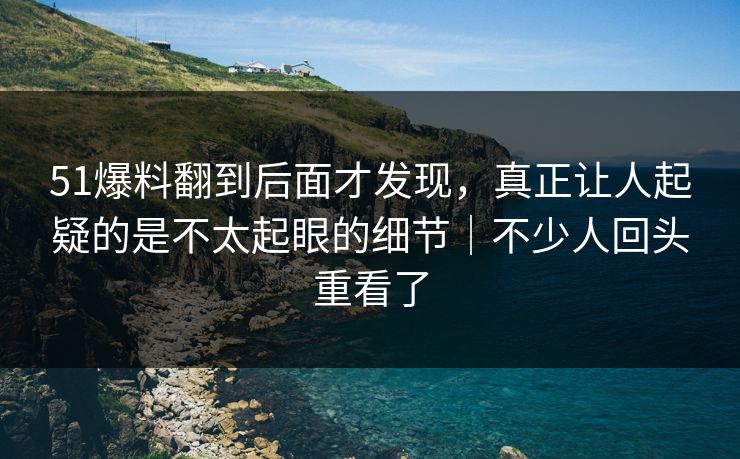 51爆料翻到后面才发现，真正让人起疑的是不太起眼的细节｜不少人回头重看了
