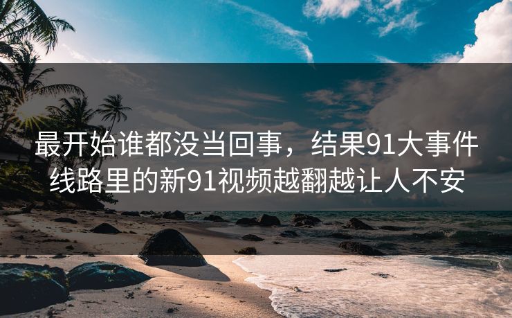 最开始谁都没当回事，结果91大事件线路里的新91视频越翻越让人不安
