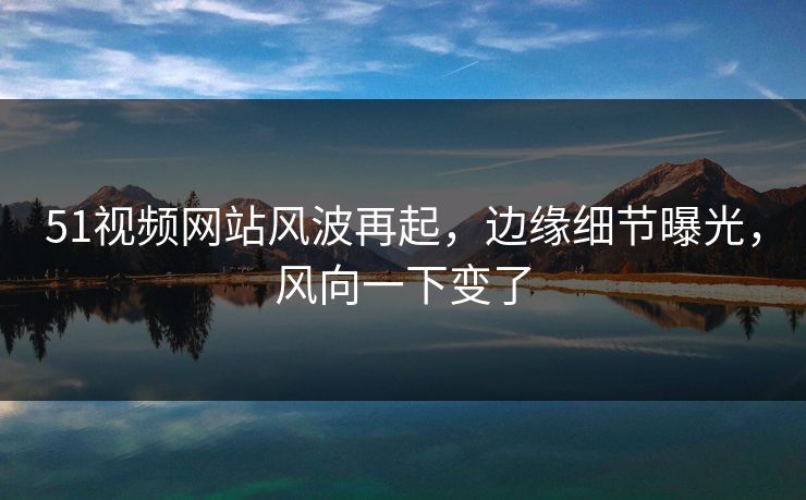 51视频网站风波再起，边缘细节曝光，风向一下变了