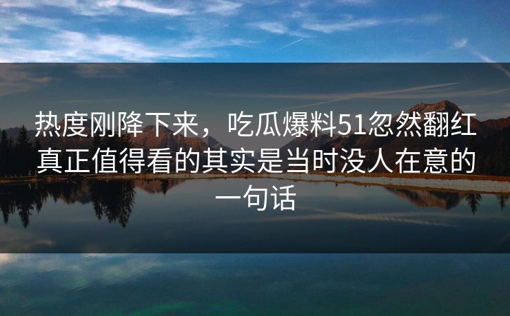 热度刚降下来，吃瓜爆料51忽然翻红真正值得看的其实是当时没人在意的一句话