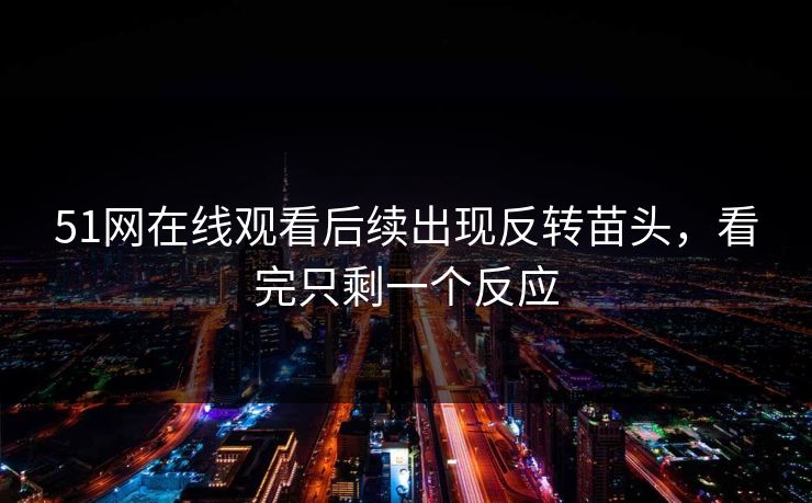 51网在线观看后续出现反转苗头，看完只剩一个反应