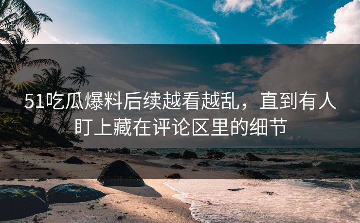 51吃瓜爆料后续越看越乱，直到有人盯上藏在评论区里的细节