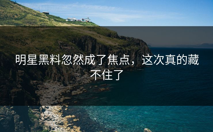 明星黑料忽然成了焦点，这次真的藏不住了