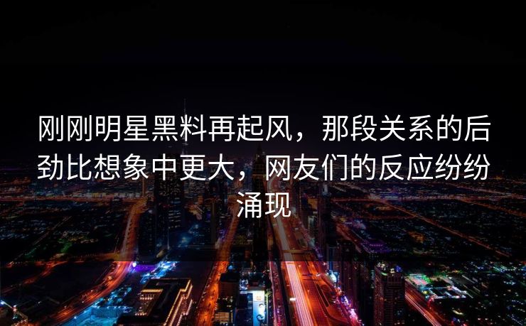 刚刚明星黑料再起风，那段关系的后劲比想象中更大，网友们的反应纷纷涌现