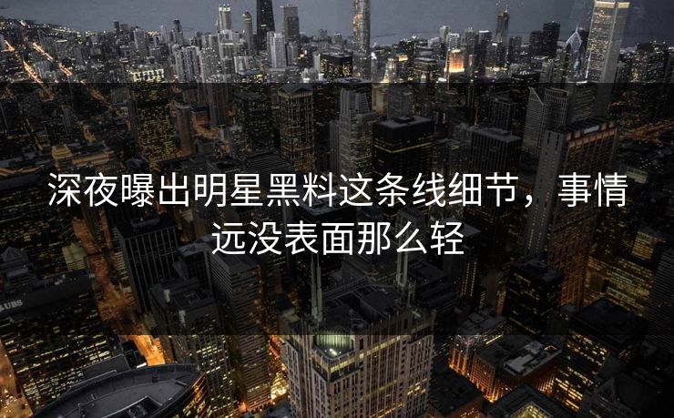 深夜曝出明星黑料这条线细节，事情远没表面那么轻