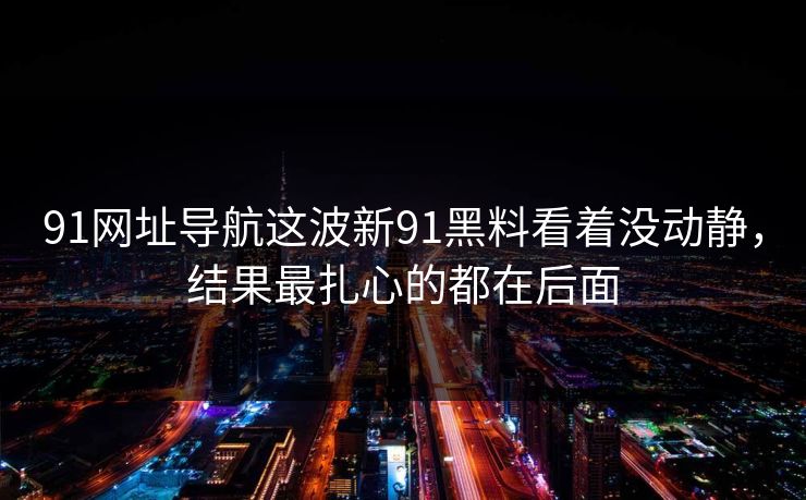 91网址导航这波新91黑料看着没动静，结果最扎心的都在后面