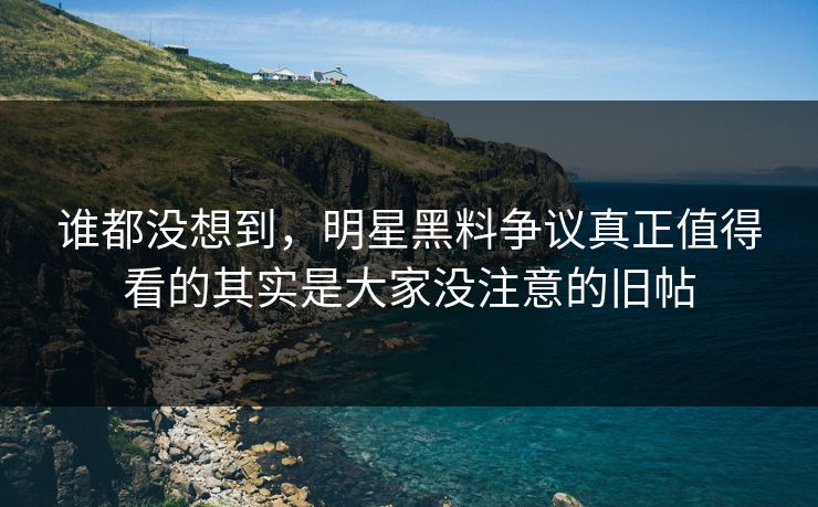 谁都没想到，明星黑料争议真正值得看的其实是大家没注意的旧帖