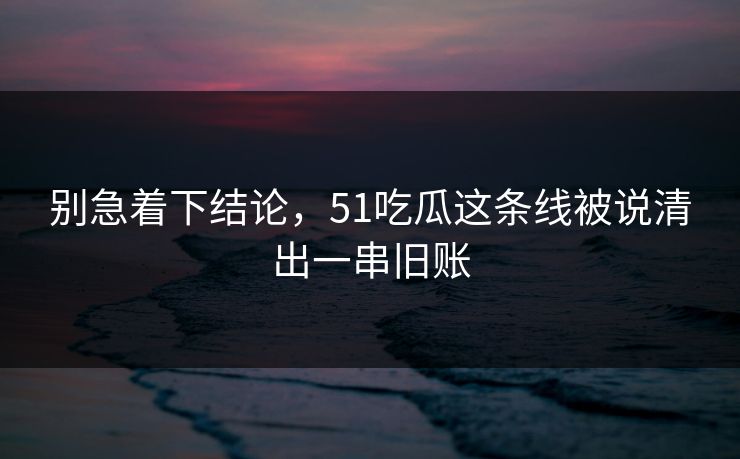 别急着下结论，51吃瓜这条线被说清出一串旧账