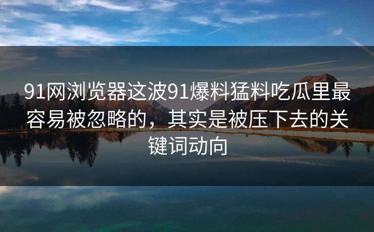 91网浏览器这波91爆料猛料吃瓜里最容易被忽略的，其实是被压下去的关键词动向
