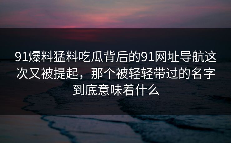 91爆料猛料吃瓜背后的91网址导航这次又被提起，那个被轻轻带过的名字到底意味着什么