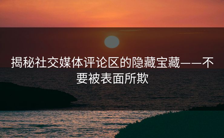 揭秘社交媒体评论区的隐藏宝藏——不要被表面所欺