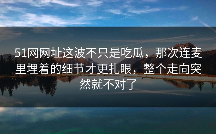 51网网址这波不只是吃瓜，那次连麦里埋着的细节才更扎眼，整个走向突然就不对了