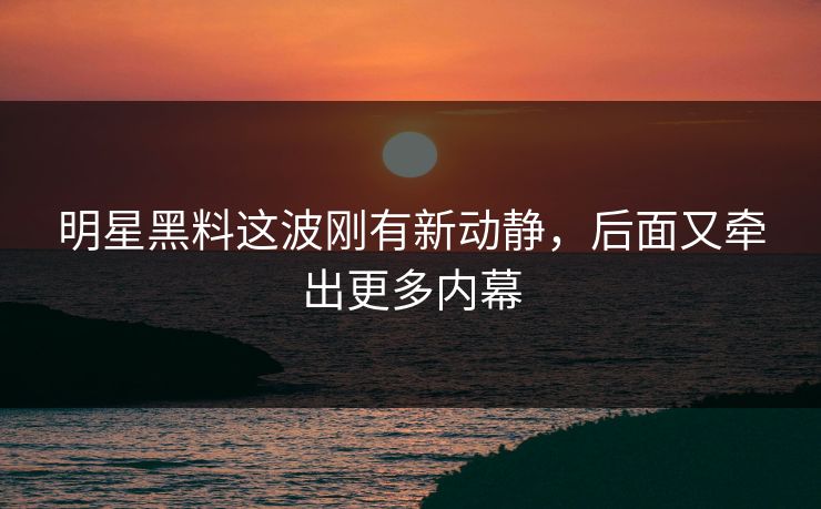 明星黑料这波刚有新动静,后面又牵出更多内幕