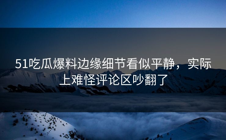 51吃瓜爆料边缘细节看似平静，实际上难怪评论区吵翻了