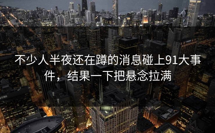 不少人半夜还在蹲的消息碰上91大事件，结果一下把悬念拉满