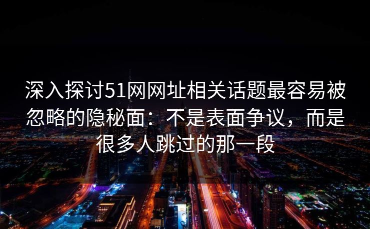深入探讨51网网址相关话题最容易被忽略的隐秘面：不是表面争议，而是很多人跳过的那一段