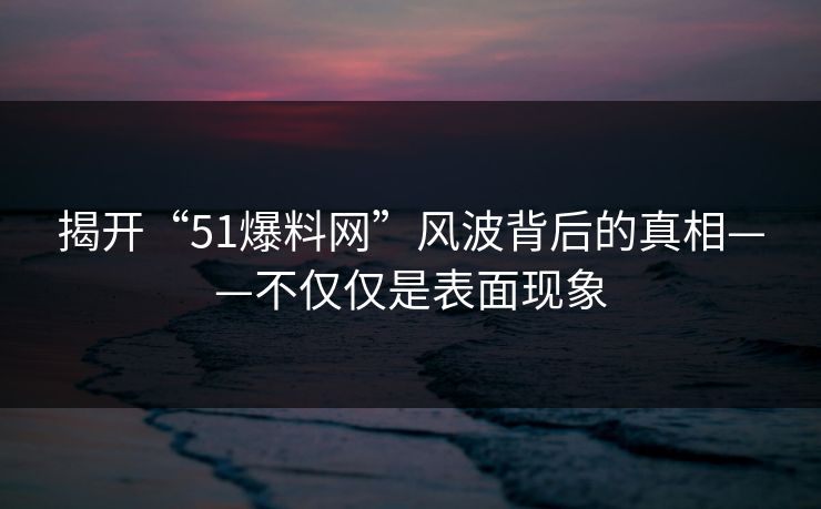 揭开“51爆料网”风波背后的真相——不仅仅是表面现象