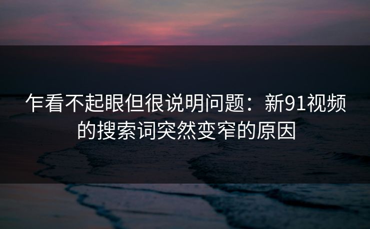 乍看不起眼但很说明问题：新91视频的搜索词突然变窄的原因