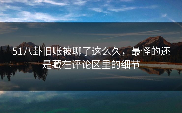 51八卦旧账被聊了这么久，最怪的还是藏在评论区里的细节
