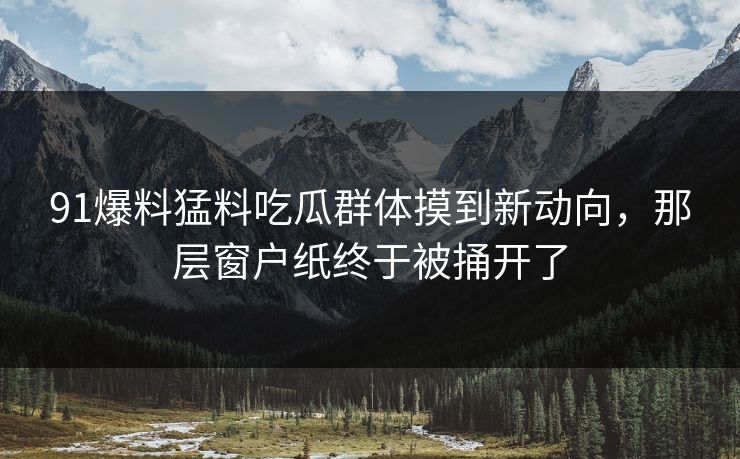 91爆料猛料吃瓜群体摸到新动向，那层窗户纸终于被捅开了