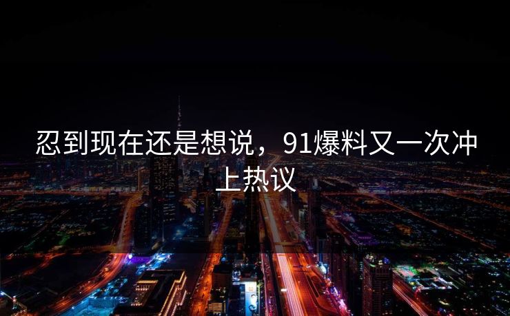忍到现在还是想说,91爆料又一次冲上热议