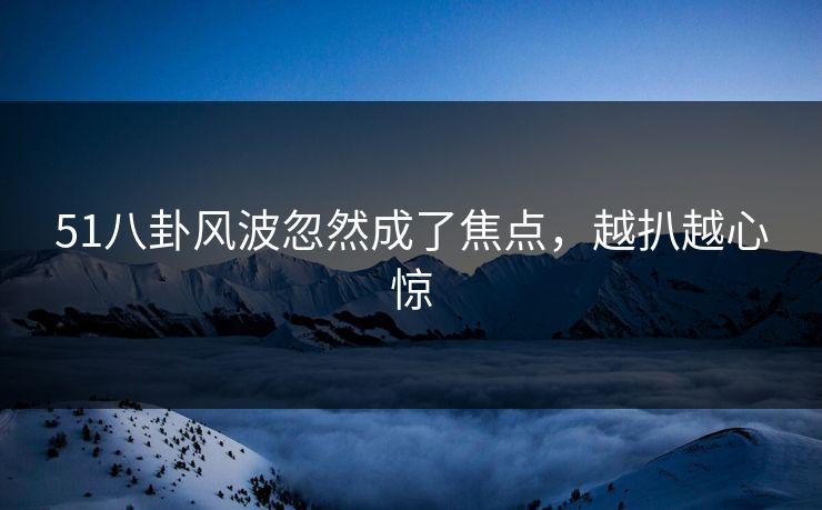 51八卦风波忽然成了焦点,越扒越心惊